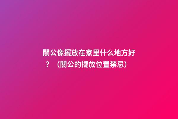 關公像擺放在家里什么地方好？（關公的擺放位置禁忌）